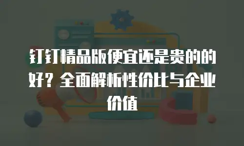 钉钉精品版便宜还是贵的的好？全面解析性价比与企业价值