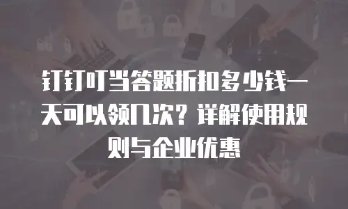 钉钉叮当答题折扣多少钱一天可以领几次？详解使用规则与企业优惠