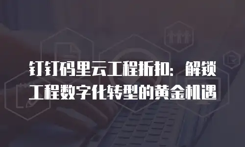 钉钉码里云工程折扣：解锁工程数字化转型的黄金机遇