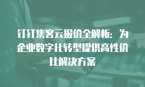 钉钉集客云报价全解析：为企业数字化转型提供高性价比解决方案