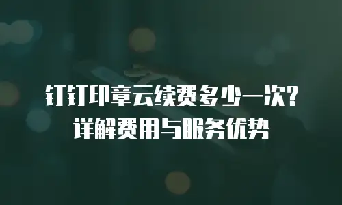 钉钉印章云续费多少一次？详解费用与服务优势