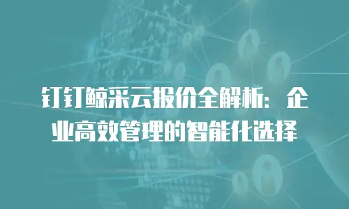 钉钉鲸采云报价全解析：企业高效管理的智能化选择