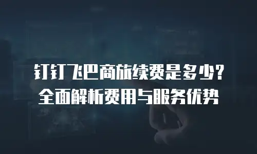 钉钉飞巴商旅续费是多少？全面解析费用与服务优势