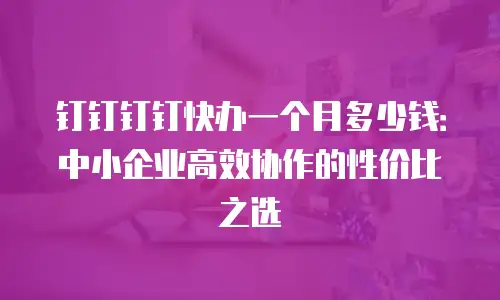 钉钉钉钉快办一个月多少钱：中小企业高效协作的性价比之选