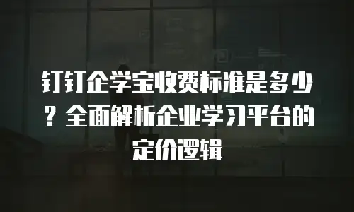 钉钉企学宝收费标准是多少？全面解析企业学习平台的定价逻辑