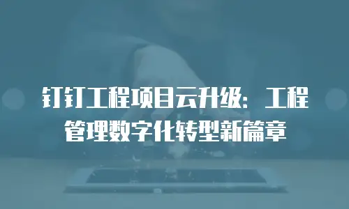 钉钉工程项目云升级：工程管理数字化转型新篇章