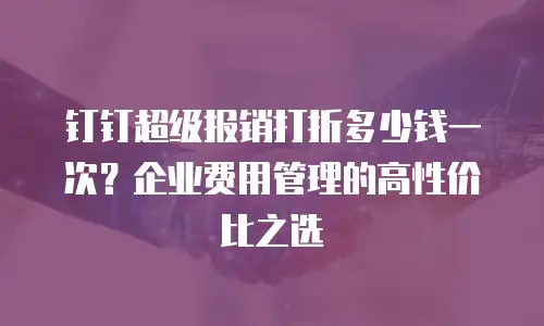钉钉超级报销打折多少钱一次？企业费用管理的高性价比之选