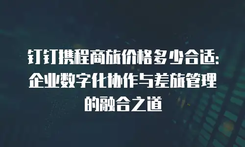 钉钉携程商旅价格多少合适：企业数字化协作与差旅管理的融合之道