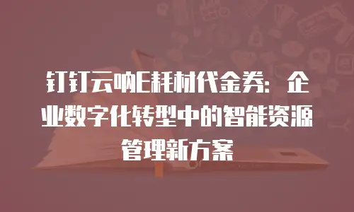 钉钉云呐E耗材代金券：企业数字化转型中的智能资源管理新方案