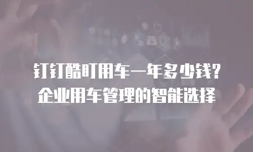 钉钉酷盯用车一年多少钱？企业用车管理的智能选择