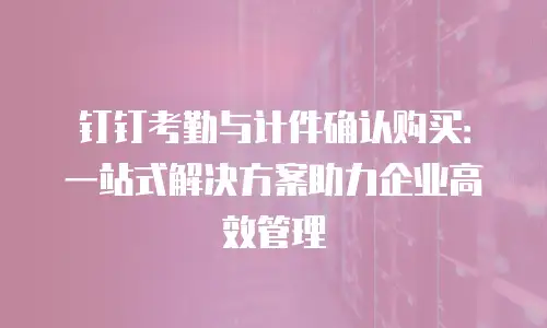 钉钉考勤与计件确认购买：一站式解决方案助力企业高效管理