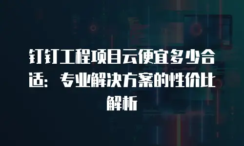 钉钉工程项目云便宜多少合适：专业解决方案的性价比解析