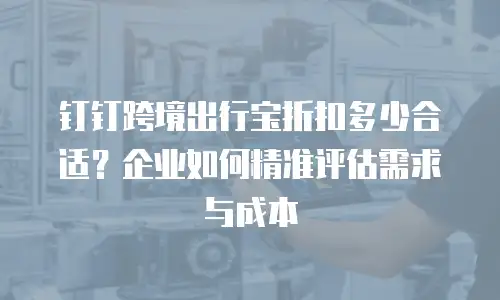 钉钉跨境出行宝折扣多少合适？企业如何精准评估需求与成本