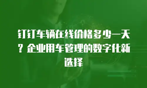 钉钉车辆在线价格多少一天？企业用车管理的数字化新选择