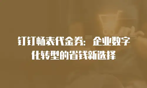钉钉畅表代金券：企业数字化转型的省钱新选择