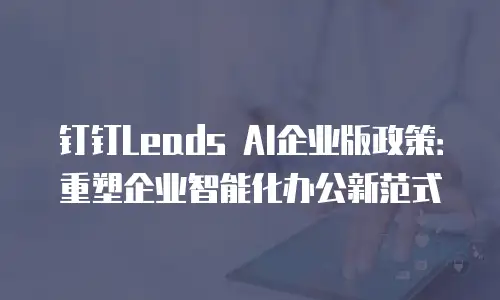 钉钉Leads AI企业版政策：重塑企业智能化办公新范式