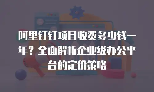 阿里钉钉项目收费多少钱一年？全面解析企业级办公平台的定价策略