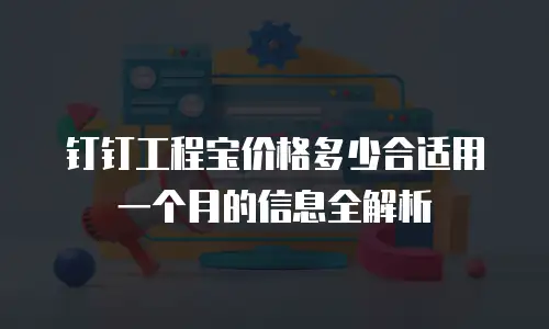 钉钉工程宝价格多少合适用一个月的信息全解析