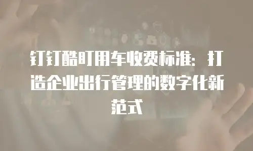 钉钉酷盯用车收费标准：打造企业出行管理的数字化新范式