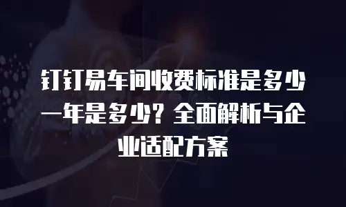 钉钉易车间收费标准是多少一年是多少？全面解析与企业适配方案