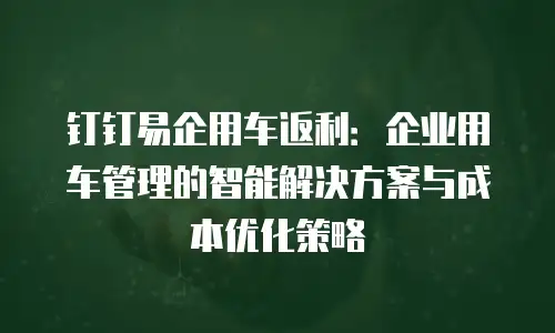 钉钉易企用车返利：企业用车管理的智能解决方案与成本优化策略