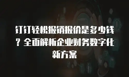 钉钉轻松报销报价是多少钱？全面解析企业财务数字化新方案