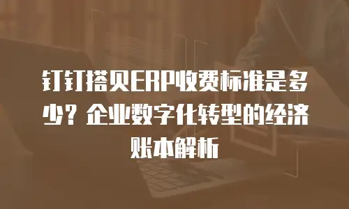 钉钉搭贝ERP收费标准是多少？企业数字化转型的经济账本解析