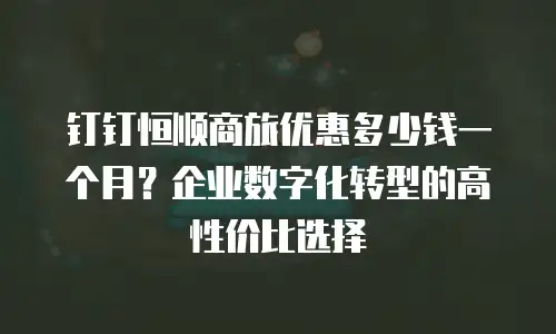 钉钉恒顺商旅优惠多少钱一个月？企业数字化转型的高性价比选择