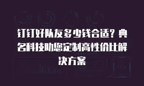 钉钉好队友多少钱合适？典名科技助您定制高性价比解决方案