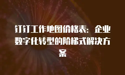钉钉工作地图价格表：企业数字化转型的阶梯式解决方案