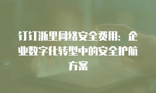 钉钉浙里网络安全费用：企业数字化转型中的安全护航方案