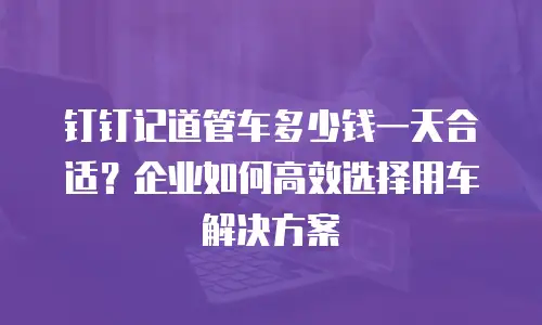 钉钉记道管车多少钱一天合适？企业如何高效选择用车解决方案