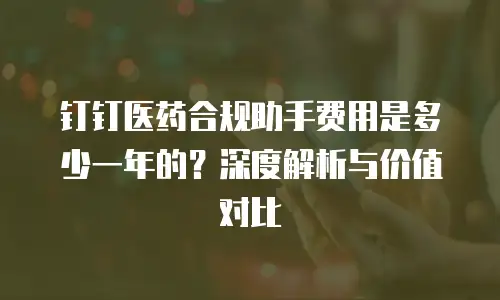钉钉医药合规助手费用是多少一年的？深度解析与价值对比