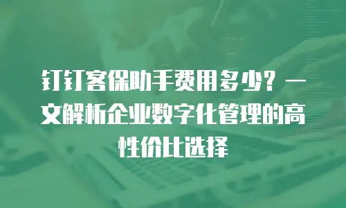 钉钉客保助手费用多少？一文解析企业数字化管理的高性价比选择