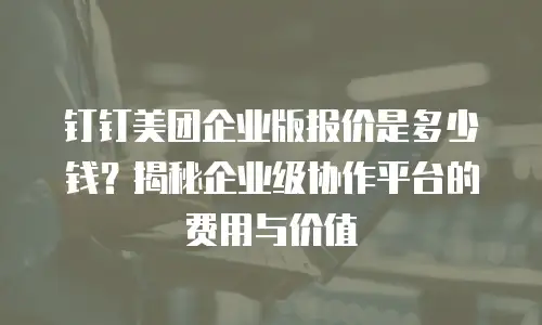 钉钉美团企业版报价是多少钱？揭秘企业级协作平台的费用与价值