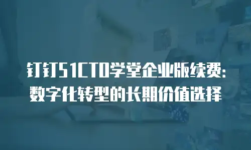 钉钉51CTO学堂企业版续费：数字化转型的长期价值选择