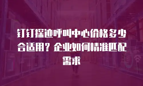 钉钉探迹呼叫中心价格多少合适用？企业如何精准匹配需求