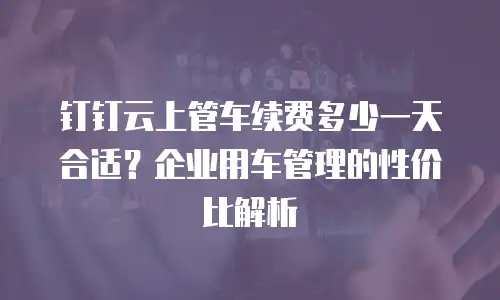 钉钉云上管车续费多少一天合适？企业用车管理的性价比解析