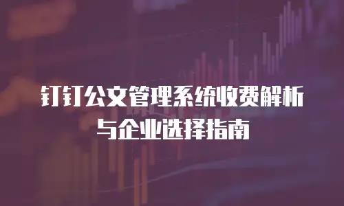 钉钉公文管理系统收费解析与企业选择指南