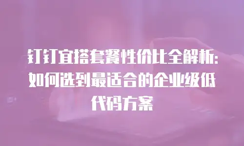 钉钉宜搭套餐性价比全解析：如何选到最适合的企业级低代码方案