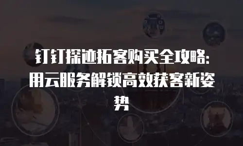 钉钉探迹拓客购买全攻略：用云服务解锁高效获客新姿势