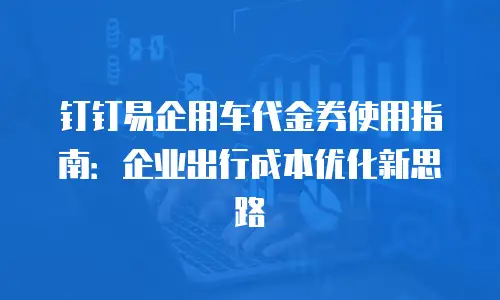 钉钉易企用车代金券使用指南：企业出行成本优化新思路