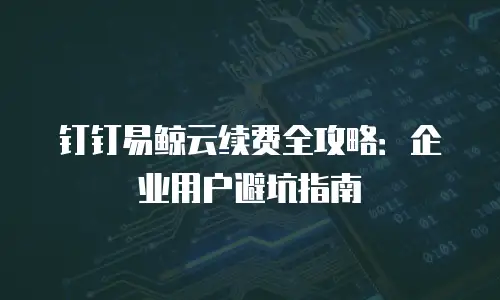 钉钉易鲸云续费全攻略：企业用户避坑指南