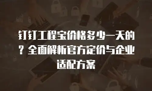 钉钉工程宝价格多少一天的？全面解析官方定价与企业适配方案