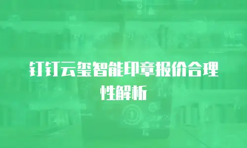 钉钉云玺智能印章报价合理性解析