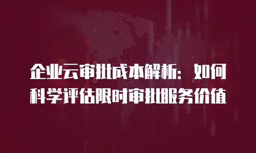 企业云审批成本解析：如何科学评估限时审批服务价值