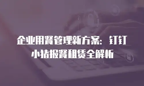企业用餐管理新方案：钉钉小猪报餐租赁全解析
