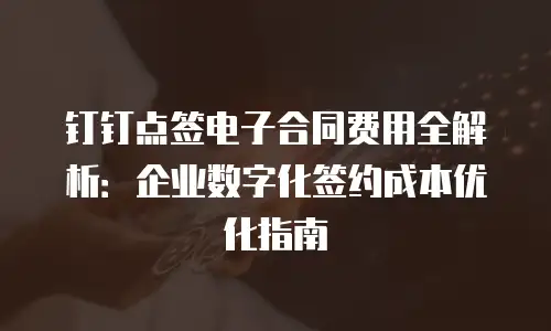 钉钉点签电子合同费用全解析：企业数字化签约成本优化指南