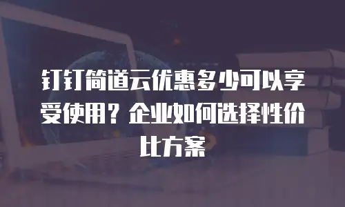 钉钉简道云优惠多少可以享受使用？企业如何选择性价比方案