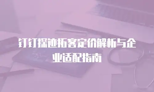 钉钉探迹拓客定价解析与企业适配指南